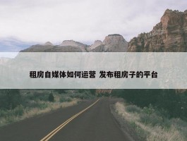 租房自媒体如何运营 发布租房子的平台