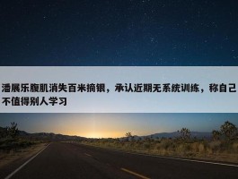 潘展乐腹肌消失百米摘银，承认近期无系统训练，称自己不值得别人学习