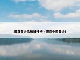 澧县黄金品牌排行榜（澧县中国黄金）