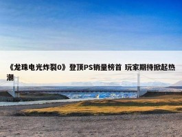 《龙珠电光炸裂0》登顶PS销量榜首 玩家期待掀起热潮