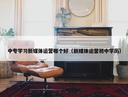 中专学习新媒体运营哪个好（新媒体运营初中学历）