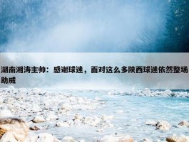 湖南湘涛主帅：感谢球迷，面对这么多陕西球迷依然整场助威