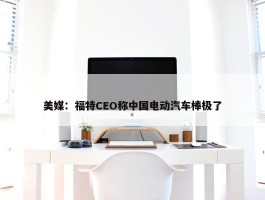 美媒：福特CEO称中国电动汽车棒极了