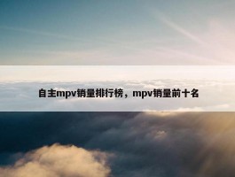 自主mpv销量排行榜，mpv销量前十名