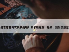 是否愿意再次执教曼联？索尔斯克亚：是的，我当然愿意