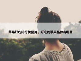 苹果好吃排行榜图片，好吃的苹果品种有哪些