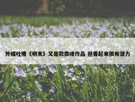 外媒吐槽《明末》又是款类魂作品 但看起来很有潜力