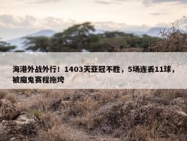 海港外战外行！1403天亚冠不胜，5场连丢11球，被魔鬼赛程拖垮