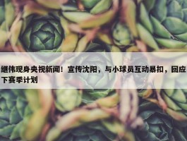 继伟现身央视新闻！宣传沈阳，与小球员互动暴扣，回应下赛季计划