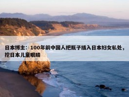 日本博主：100年前中国人把瓶子插入日本妇女私处，挖日本儿童眼睛