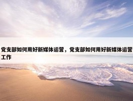 党支部如何用好新媒体运营，党支部如何用好新媒体运营工作