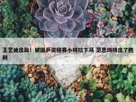 王艺迪出局！被国乒资格赛小将拉下马 范思琦拼出了胜利