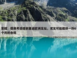 意媒：德佩考虑提前重返欧洲足坛，尤文可能提供一份6个月的合同