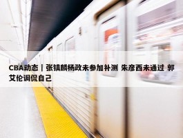 CBA动态｜张镇麟杨政未参加补测 朱彦西未通过 郭艾伦调侃自己