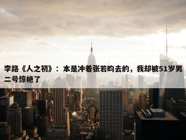 李路《人之初》：本是冲着张若昀去的，我却被51岁男二号惊艳了