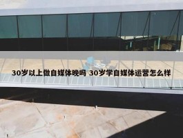 30岁以上做自媒体晚吗 30岁学自媒体运营怎么样