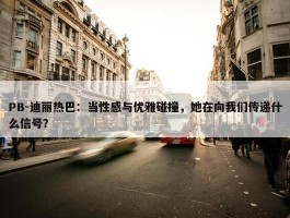 PB-迪丽热巴：当性感与优雅碰撞，她在向我们传递什么信号？