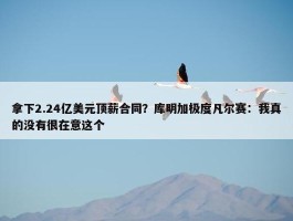 拿下2.24亿美元顶薪合同？库明加极度凡尔赛：我真的没有很在意这个