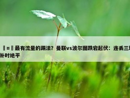 🤔最有流量的踢法？曼联vs波尔图跌宕起伏：连丢三球+补时绝平