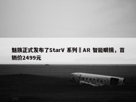 魅族正式发布了StarV 系列 AR 智能眼镜，首销价2499元