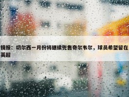 镜报：切尔西一月份将继续兜售奇尔韦尔，球员希望留在英超