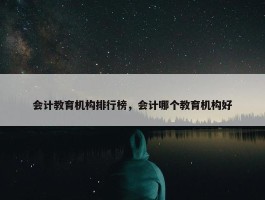 会计教育机构排行榜，会计哪个教育机构好