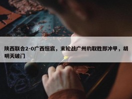 陕西联合2-0广西恒宸，末轮战广州豹取胜即冲甲，胡明天破门