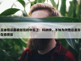 吕迪格谈最被低估的中后卫：科纳特，不知为何他总是存在感很低