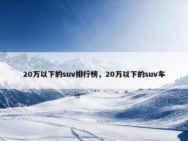 20万以下的suv排行榜，20万以下的suv车