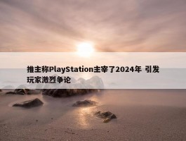 推主称PlayStation主宰了2024年 引发玩家激烈争论