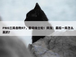 PNG三局击败R7，晋级瑞士轮！网友：最后一局怎么赢的？