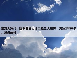 混双大冷门！国乒非主力让二追三大逆转，淘汰1号种子，怒吼庆祝