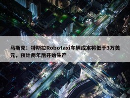 马斯克：特斯拉Robotaxi车辆成本将低于3万美元，预计两年后开始生产