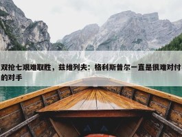 双抢七艰难取胜，兹维列夫：格利斯普尔一直是很难对付的对手