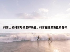 抖音上的抖音号应怎样设置，抖音在哪里设置抖音号