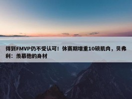 得到FMVP仍不受认可！休赛期增重10磅肌肉，贝弗利：羡慕他的身材