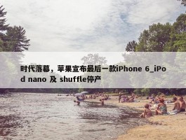 时代落幕，苹果宣布最后一款iPhone 6_iPod nano 及 shuffle停产