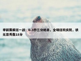 季前赛疯狂一战：0.3秒三分绝杀，全场狂欢庆祝，状元首秀轰18分