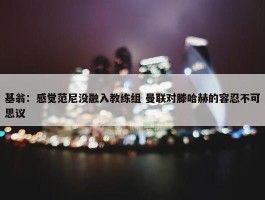 基翁：感觉范尼没融入教练组 曼联对滕哈赫的容忍不可思议