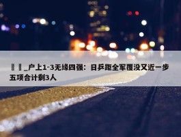 篠塚_户上1-3无缘四强：日乒距全军覆没又近一步 五项合计剩3人