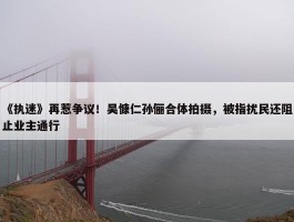 《执迷》再惹争议！吴慷仁孙俪合体拍摄，被指扰民还阻止业主通行