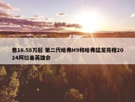 售16.58万起 第二代哈弗H9和哈弗猛龙亮相2024阿拉善英雄会