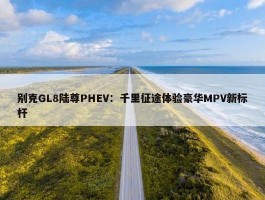 别克GL8陆尊PHEV：千里征途体验豪华MPV新标杆