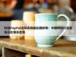 对话PayPal全球高级副总裁邱寒：中国跨境行业呈多元化增长态势