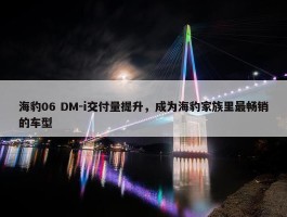 海豹06 DM-i交付量提升，成为海豹家族里最畅销的车型