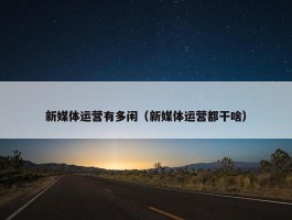 新媒体运营有多闲（新媒体运营都干啥）