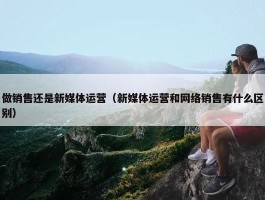 做销售还是新媒体运营（新媒体运营和网络销售有什么区别）