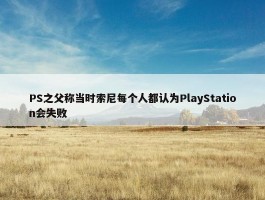 PS之父称当时索尼每个人都认为PlayStation会失败