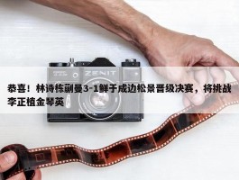 恭喜！林诗栋蒯曼3-1鲜于成边松景晋级决赛，将挑战李正植金琴英