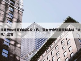 国足教练组开启新阶段工作，郑智考察亚冠国脚击碎“离队”流言